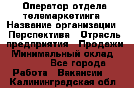 Оператор отдела телемаркетинга › Название организации ­ Перспектива › Отрасль предприятия ­ Продажи › Минимальный оклад ­ 25 000 - Все города Работа » Вакансии   . Калининградская обл.,Приморск г.